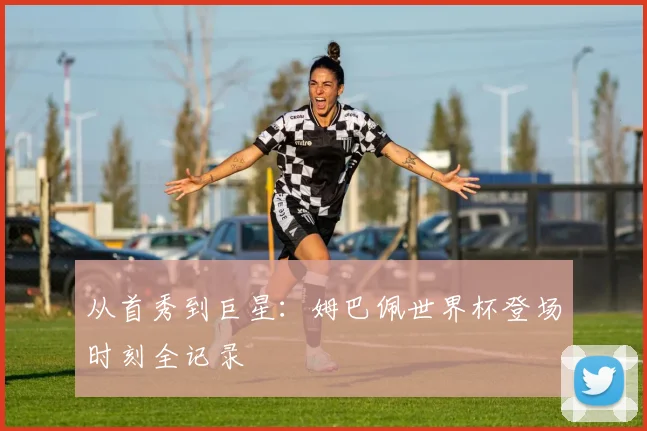 从首秀到巨星：姆巴佩世界杯登场时刻全记录