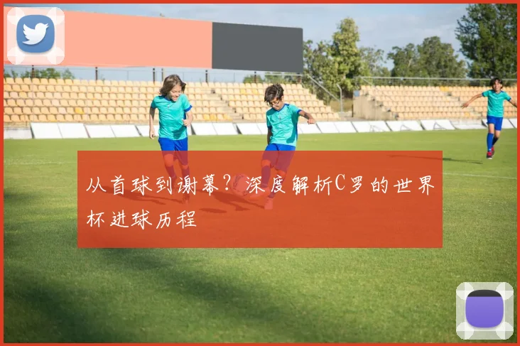 从首球到谢幕？深度解析C罗的世界杯进球历程
