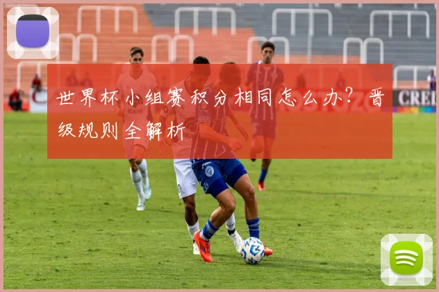 世界杯小组赛积分相同怎么办?晋级规则全解析