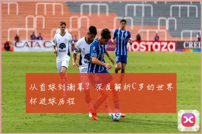 从首球到谢幕？深度解析C罗的世界杯进球历程