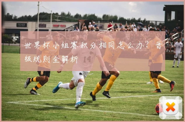 世界杯小组赛积分相同怎么办?晋级规则全解析