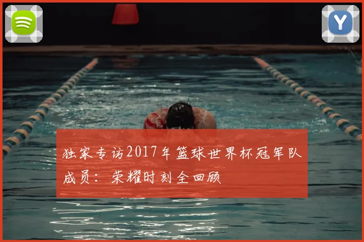 独家专访2017年篮球世界杯冠军队成员:荣耀时刻全回顾