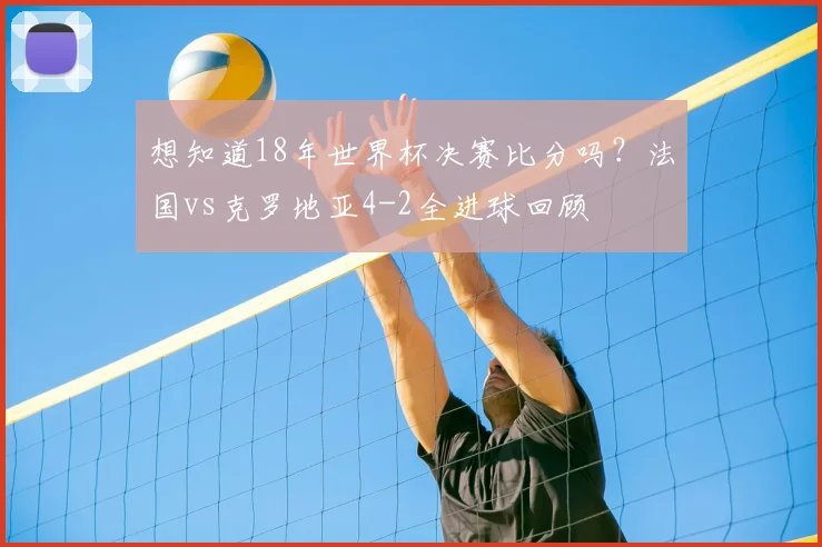 想知道18年世界杯决赛比分吗？法国vs克罗地亚4-2全进球回顾