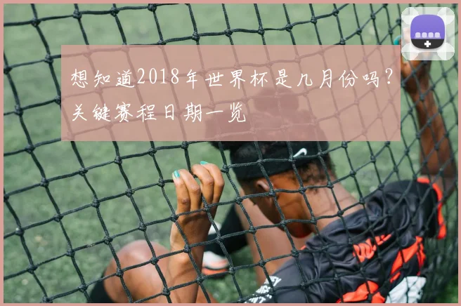 想知道2018年世界杯是几月份吗？关键赛程日期一览