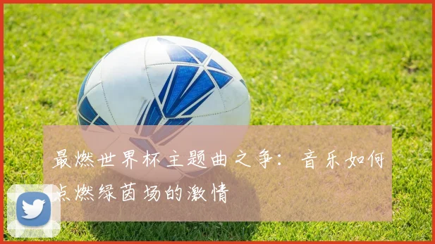最燃世界杯主题曲之争：音乐如何点燃绿茵场的激情