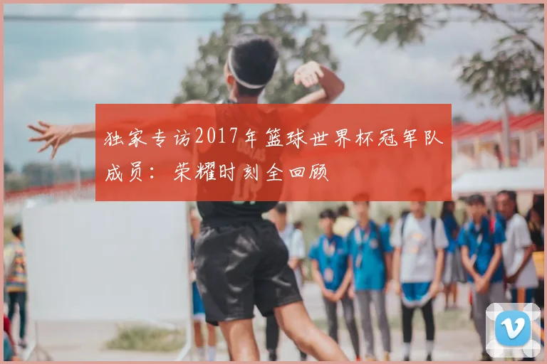 独家专访2017年篮球世界杯冠军队成员：荣耀时刻全回顾