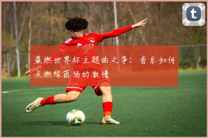 最燃世界杯主题曲之争：音乐如何点燃绿茵场的激情