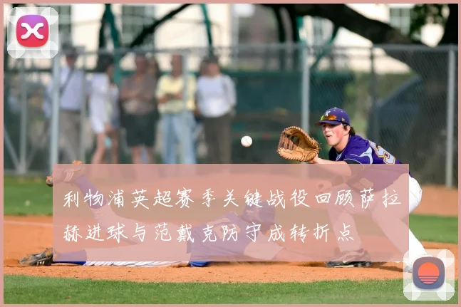 利物浦英超赛季关键战役回顾萨拉赫进球与范戴克防守成转折点