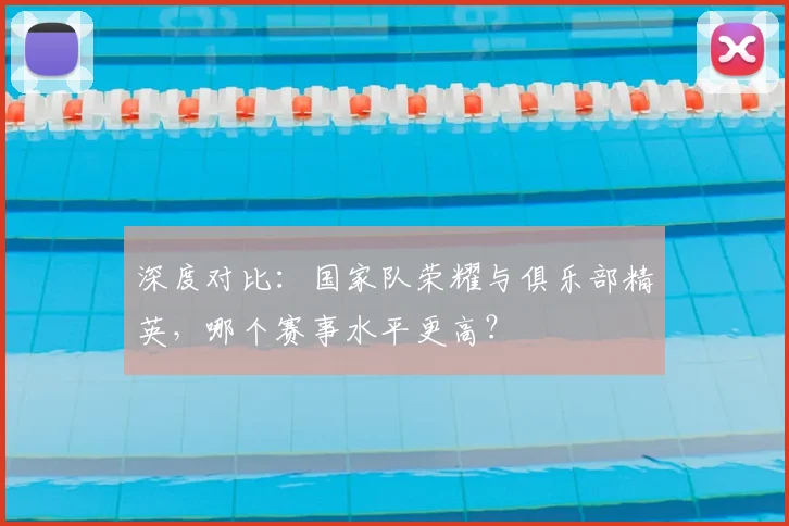 深度对比：国家队荣耀与俱乐部精英，哪个赛事水平更高？