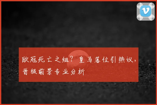 欧冠死亡之组?皇马落位引热议,晋级前景专业分析