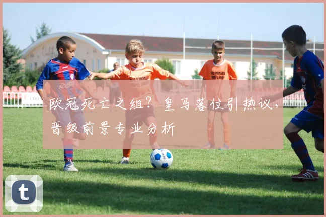 欧冠死亡之组?皇马落位引热议,晋级前景专业分析