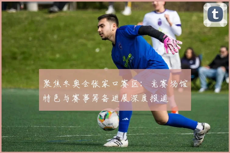 聚焦冬奥会张家口赛区：竞赛场馆特色与赛事筹备进展深度报道