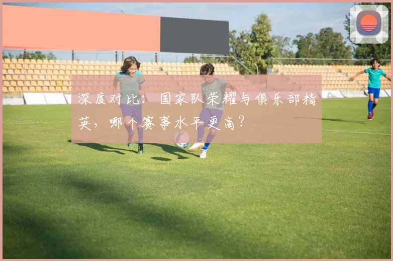 深度对比：国家队荣耀与俱乐部精英，哪个赛事水平更高？