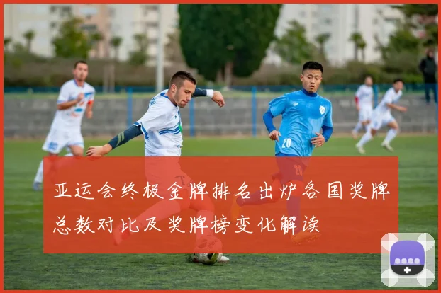 亚运会终极金牌排名出炉各国奖牌总数对比及奖牌榜变化解读