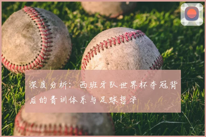 深度分析：西班牙队世界杯夺冠背后的青训体系与足球哲学